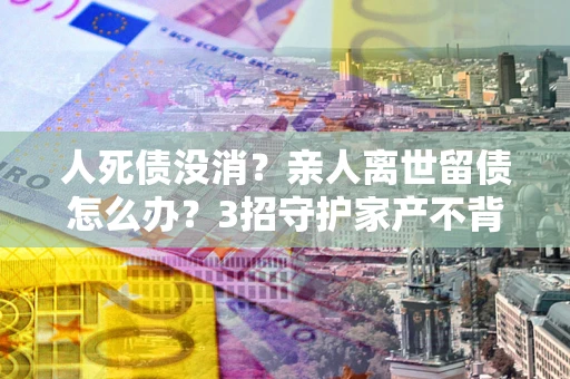 武汉人死债没消？亲人离世留债怎么办？3招守护家产不背锅