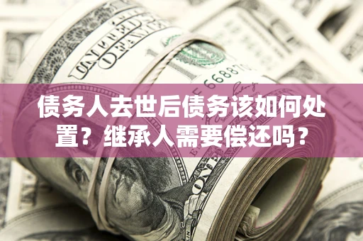 武汉债务人去世后债务该如何处置？继承人需要偿还吗？