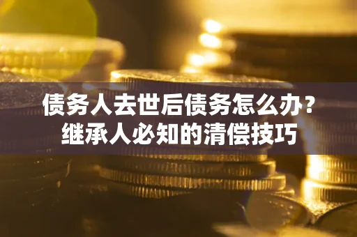 武汉债务人去世后债务怎么办？继承人必知的清偿技巧